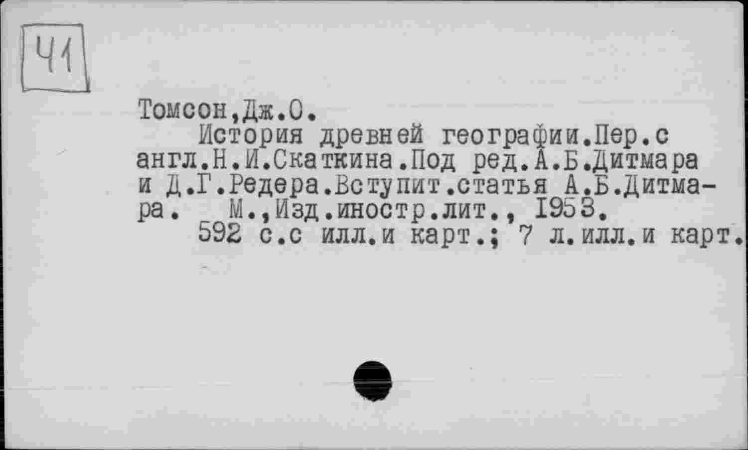 ﻿Томсон,Дж.О,
История древней географии.Пер.с англ.Н.И.Скаткина.Под ред.А.Б.Дитмара и Д.Г.Редера.Вступит.статья А.Б.Дитмара.	М.,Изд.иностр.лит., 1953.
592 с.с илл.и карт.; 7 л.илл.и карт.